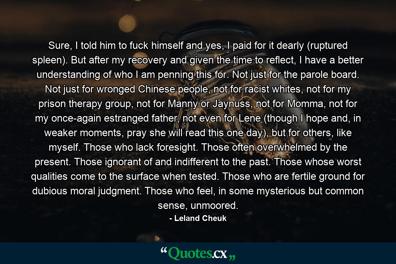 Sure, I told him to fuck himself and yes, I paid for it dearly (ruptured spleen). But after my recovery and given the time to reflect, I have a better understanding of who I am penning this for. Not just for the parole board. Not just for wronged Chinese people, not for racist whites, not for my prison therapy group, not for Manny or Jaynuss, not for Momma, not for my once-again estranged father, not even for Lene (though I hope and, in weaker moments, pray she will read this one day), but for others, like myself. Those who lack foresight. Those often overwhelmed by the present. Those ignorant of and indifferent to the past. Those whose worst qualities come to the surface when tested. Those who are fertile ground for dubious moral judgment. Those who feel, in some mysterious but common sense, unmoored. - Quote by Leland Cheuk