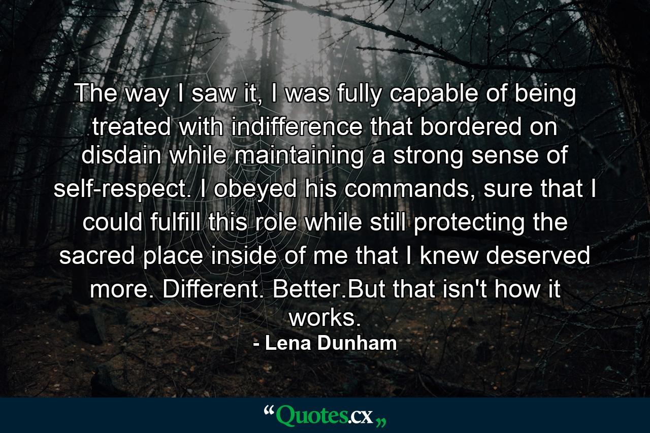 The way I saw it, I was fully capable of being treated with indifference that bordered on disdain while maintaining a strong sense of self-respect. I obeyed his commands, sure that I could fulfill this role while still protecting the sacred place inside of me that I knew deserved more. Different. Better.But that isn't how it works. - Quote by Lena Dunham