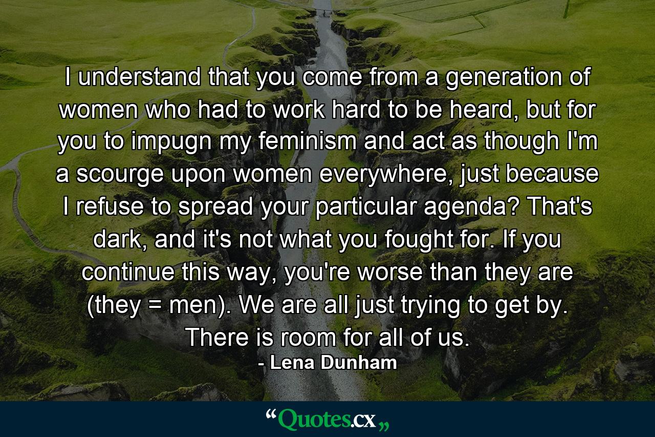 I understand that you come from a generation of women who had to work hard to be heard, but for you to impugn my feminism and act as though I'm a scourge upon women everywhere, just because I refuse to spread your particular agenda? That's dark, and it's not what you fought for. If you continue this way, you're worse than they are (they = men). We are all just trying to get by. There is room for all of us. - Quote by Lena Dunham