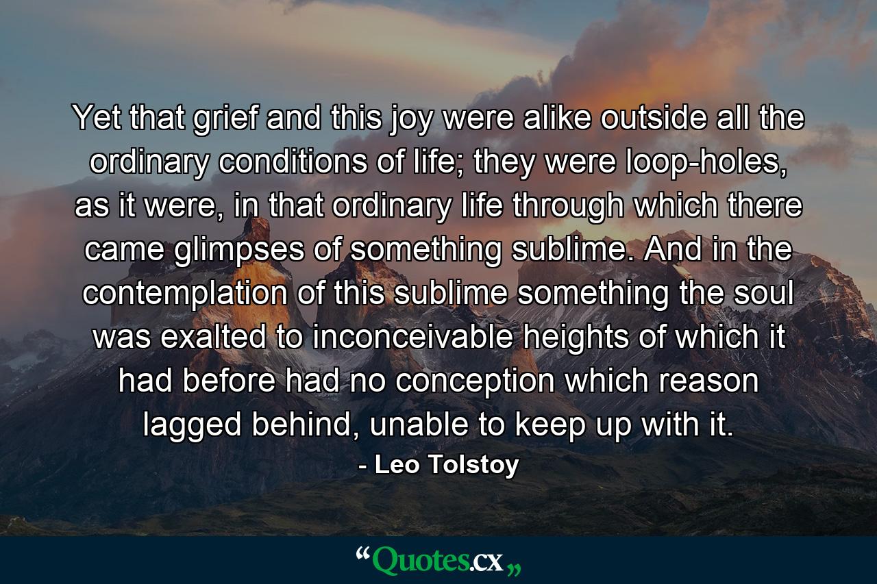 Yet that grief and this joy were alike outside all the ordinary conditions of life; they were loop-holes, as it were, in that ordinary life through which there came glimpses of something sublime. And in the contemplation of this sublime something the soul was exalted to inconceivable heights of which it had before had no conception which reason lagged behind, unable to keep up with it. - Quote by Leo Tolstoy