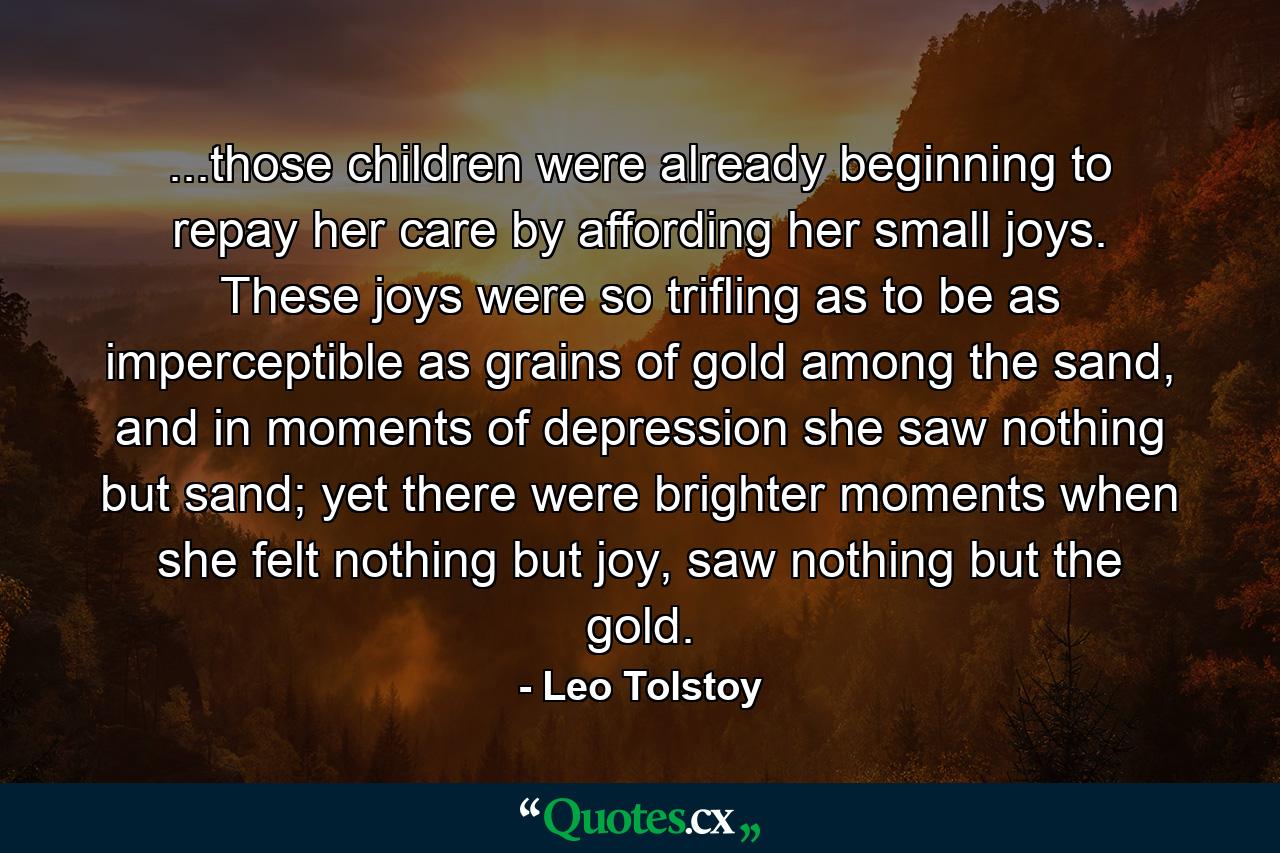 ...those children were already beginning to repay her care by affording her small joys. These joys were so trifling as to be as imperceptible as grains of gold among the sand, and in moments of depression she saw nothing but sand; yet there were brighter moments when she felt nothing but joy, saw nothing but the gold. - Quote by Leo Tolstoy