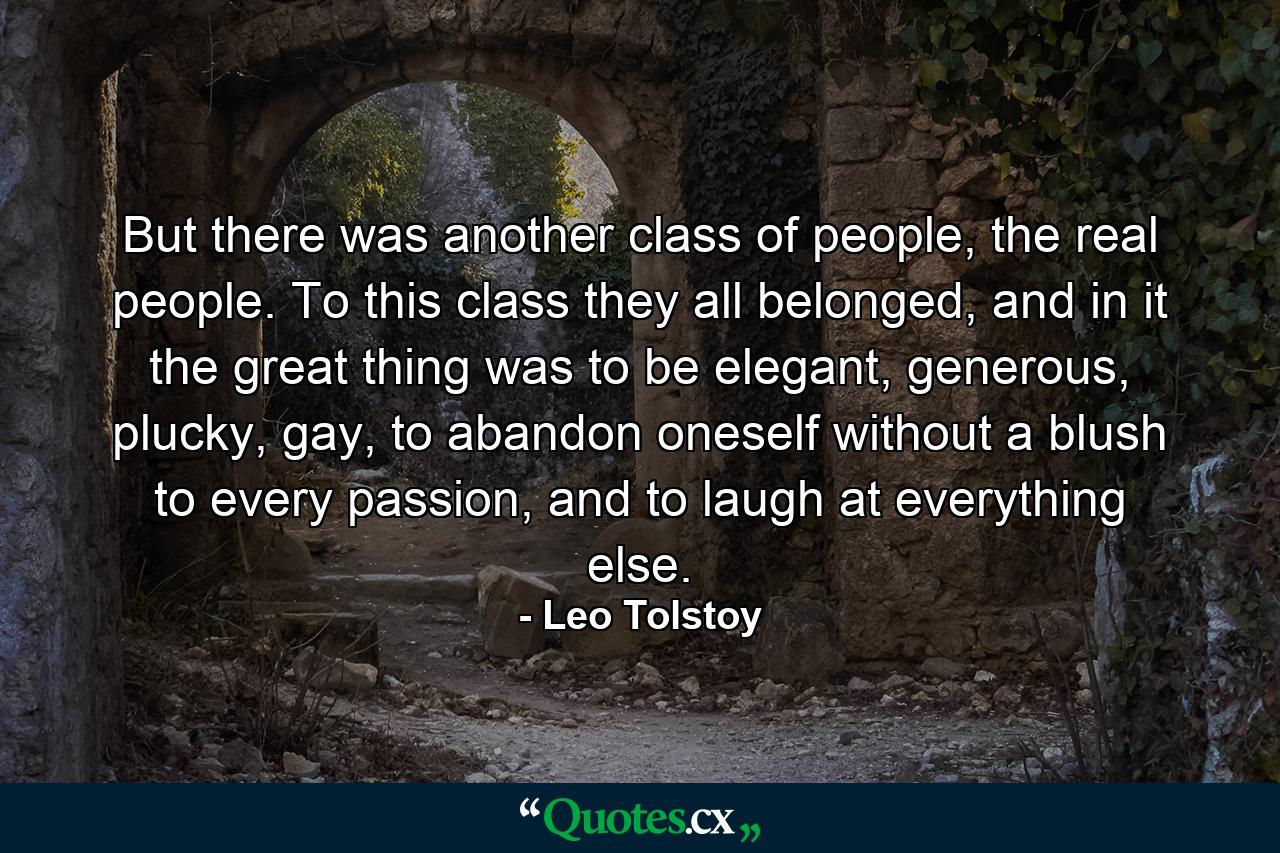 But there was another class of people, the real people. To this class they all belonged, and in it the great thing was to be elegant, generous, plucky, gay, to abandon oneself without a blush to every passion, and to laugh at everything else. - Quote by Leo Tolstoy