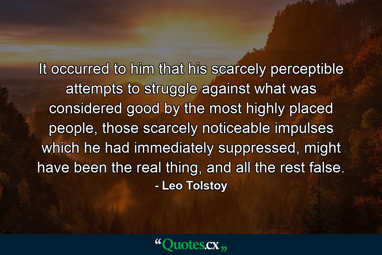 It occurred to him that his scarcely perceptible attempts to struggle against what was considered good by the most highly placed people, those scarcely noticeable impulses which he had immediately suppressed, might have been the real thing, and all the rest false. - Quote by Leo Tolstoy