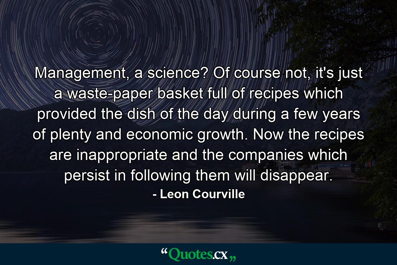 Management, a science? Of course not, it's just a waste-paper basket full of recipes which provided the dish of the day during a few years of plenty and economic growth. Now the recipes are inappropriate and the companies which persist in following them will disappear. - Quote by Leon Courville