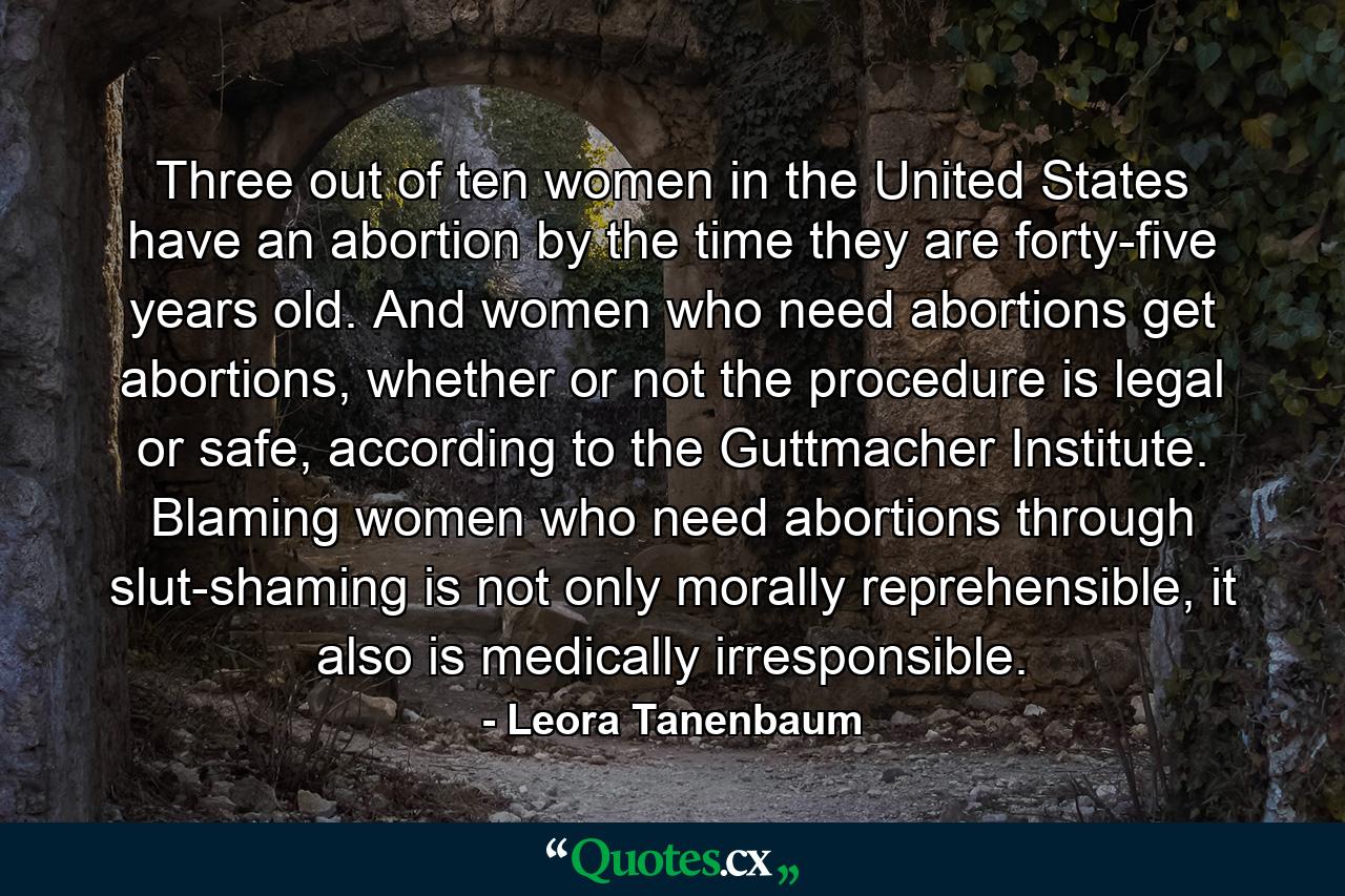 Three out of ten women in the United States have an abortion by the time they are forty-five years old. And women who need abortions get abortions, whether or not the procedure is legal or safe, according to the Guttmacher Institute. Blaming women who need abortions through slut-shaming is not only morally reprehensible, it also is medically irresponsible. - Quote by Leora Tanenbaum