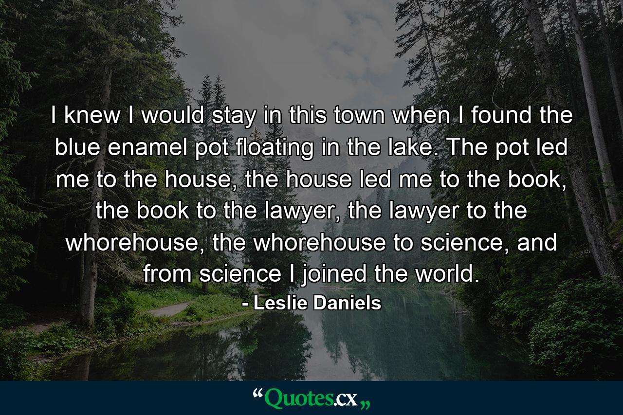 I knew I would stay in this town when I found the blue enamel pot floating in the lake. The pot led me to the house, the house led me to the book, the book to the lawyer, the lawyer to the whorehouse, the whorehouse to science, and from science I joined the world. - Quote by Leslie Daniels