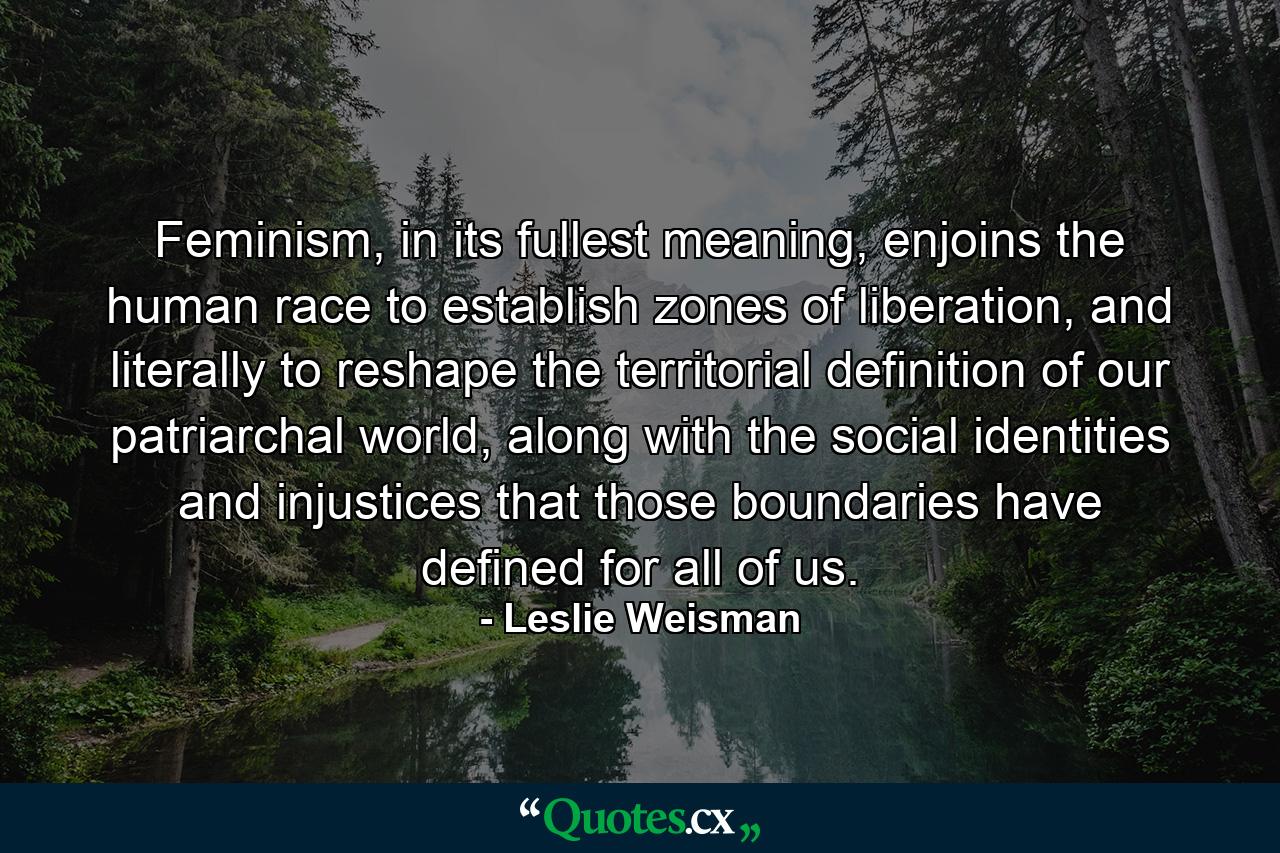 Feminism, in its fullest meaning, enjoins the human race to establish zones of liberation, and literally to reshape the territorial definition of our patriarchal world, along with the social identities and injustices that those boundaries have defined for all of us. - Quote by Leslie Weisman