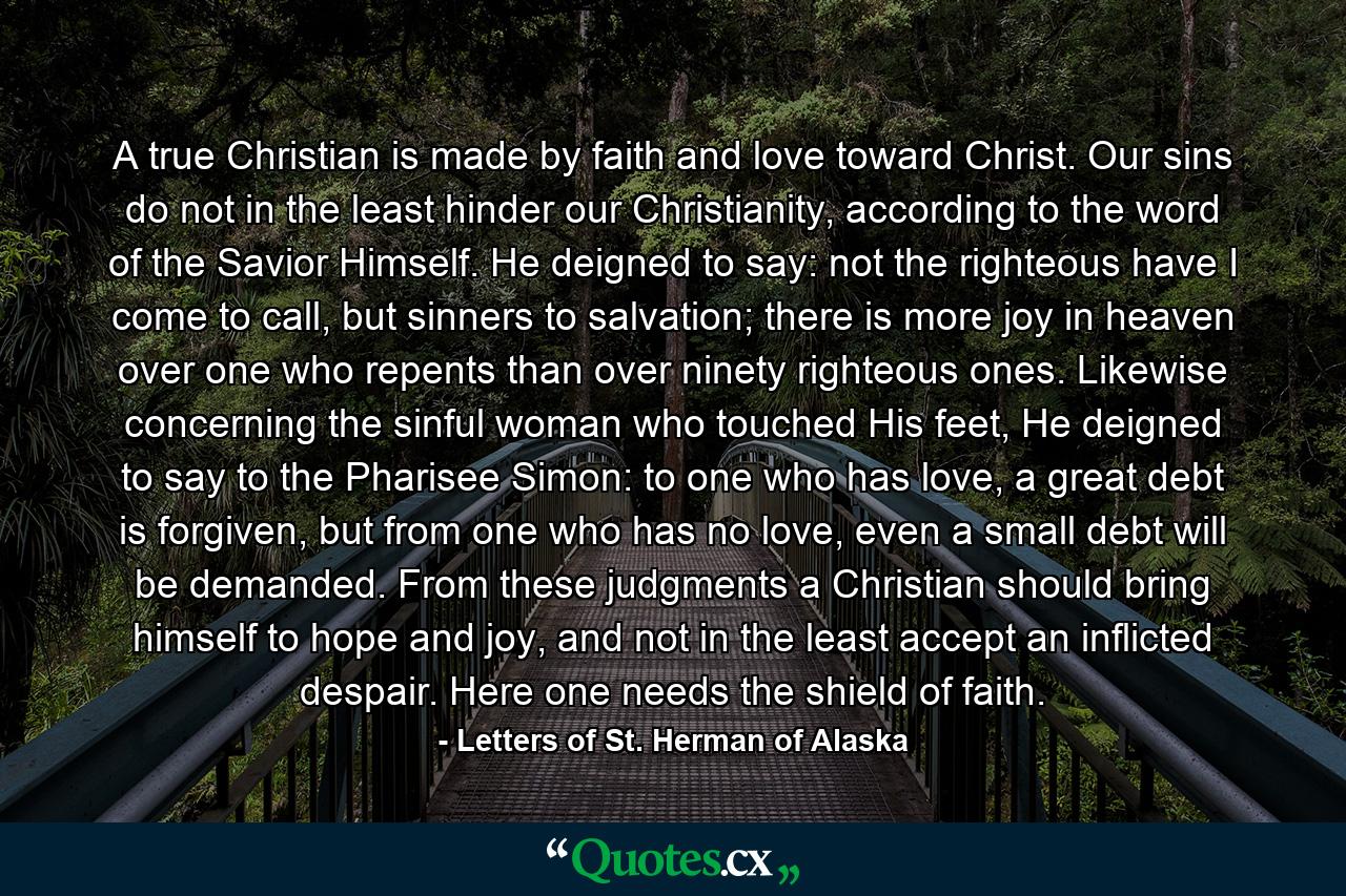 A true Christian is made by faith and love toward Christ. Our sins do not in the least hinder our Christianity, according to the word of the Savior Himself. He deigned to say: not the righteous have I come to call, but sinners to salvation; there is more joy in heaven over one who repents than over ninety righteous ones. Likewise concerning the sinful woman who touched His feet, He deigned to say to the Pharisee Simon: to one who has love, a great debt is forgiven, but from one who has no love, even a small debt will be demanded. From these judgments a Christian should bring himself to hope and joy, and not in the least accept an inflicted despair. Here one needs the shield of faith. - Quote by Letters of St. Herman of Alaska