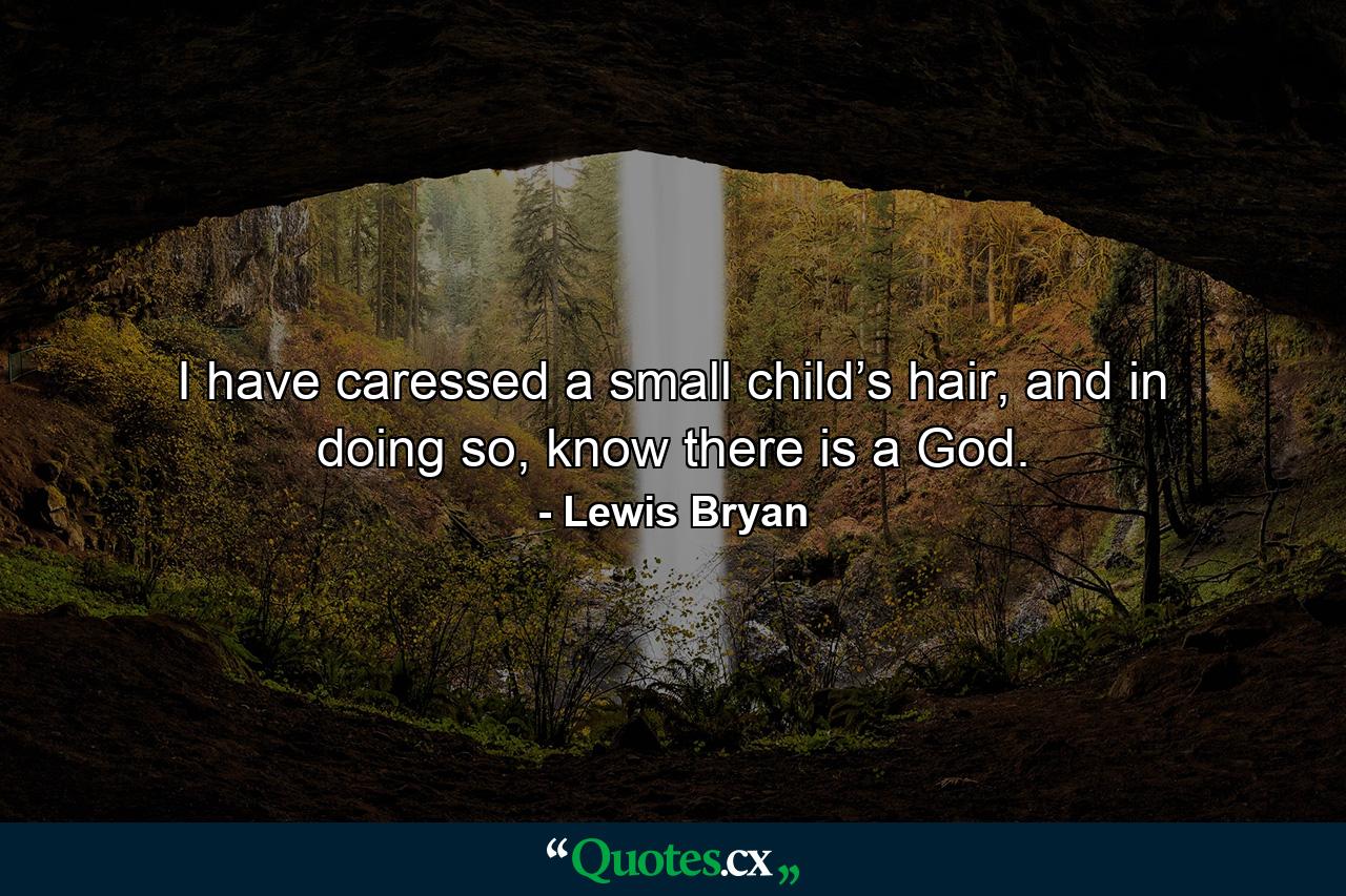 I have caressed a small child’s hair, and in doing so, know there is a God. - Quote by Lewis Bryan