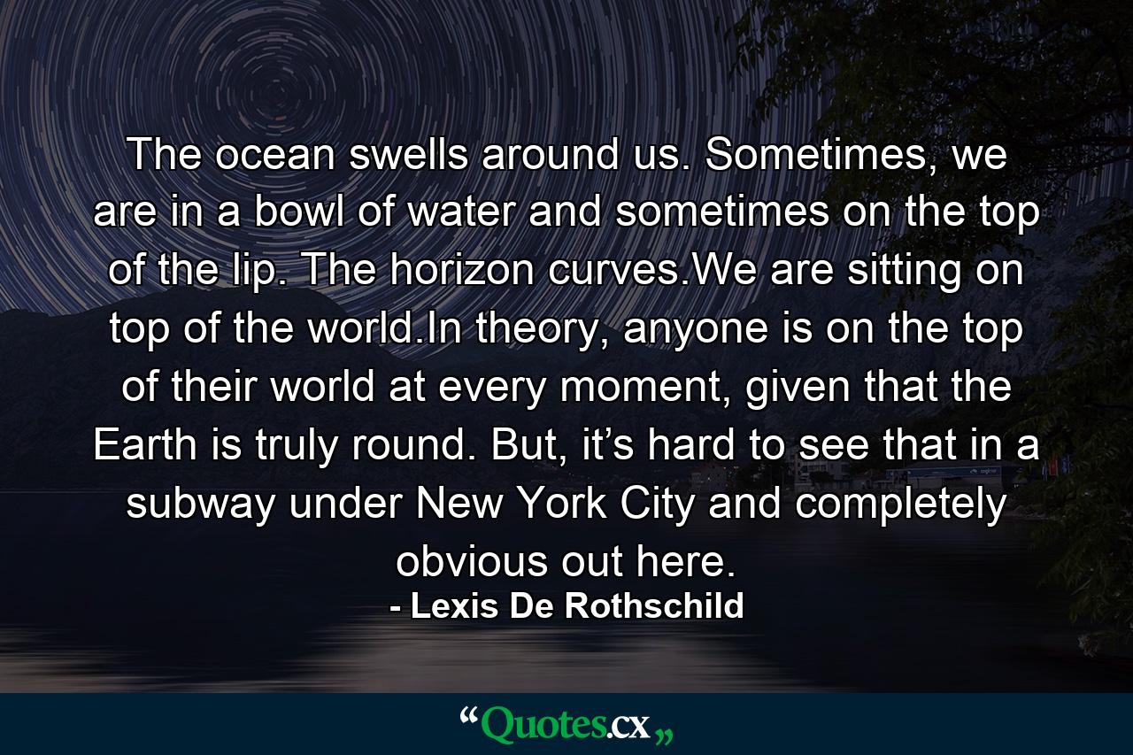 The ocean swells around us. Sometimes, we are in a bowl of water and sometimes on the top of the lip. The horizon curves.We are sitting on top of the world.In theory, anyone is on the top of their world at every moment, given that the Earth is truly round. But, it’s hard to see that in a subway under New York City and completely obvious out here. - Quote by Lexis De Rothschild