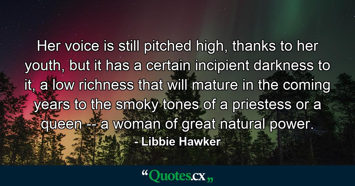 Her voice is still pitched high, thanks to her youth, but it has a certain incipient darkness to it, a low richness that will mature in the coming years to the smoky tones of a priestess or a queen -- a woman of great natural power. - Quote by Libbie Hawker