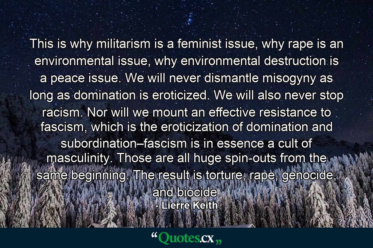 This is why militarism is a feminist issue, why rape is an environmental issue, why environmental destruction is a peace issue. We will never dismantle misogyny as long as domination is eroticized. We will also never stop racism. Nor will we mount an effective resistance to fascism, which is the eroticization of domination and subordination–fascism is in essence a cult of masculinity. Those are all huge spin-outs from the same beginning. The result is torture, rape, genocide, and biocide. - Quote by Lierre Keith