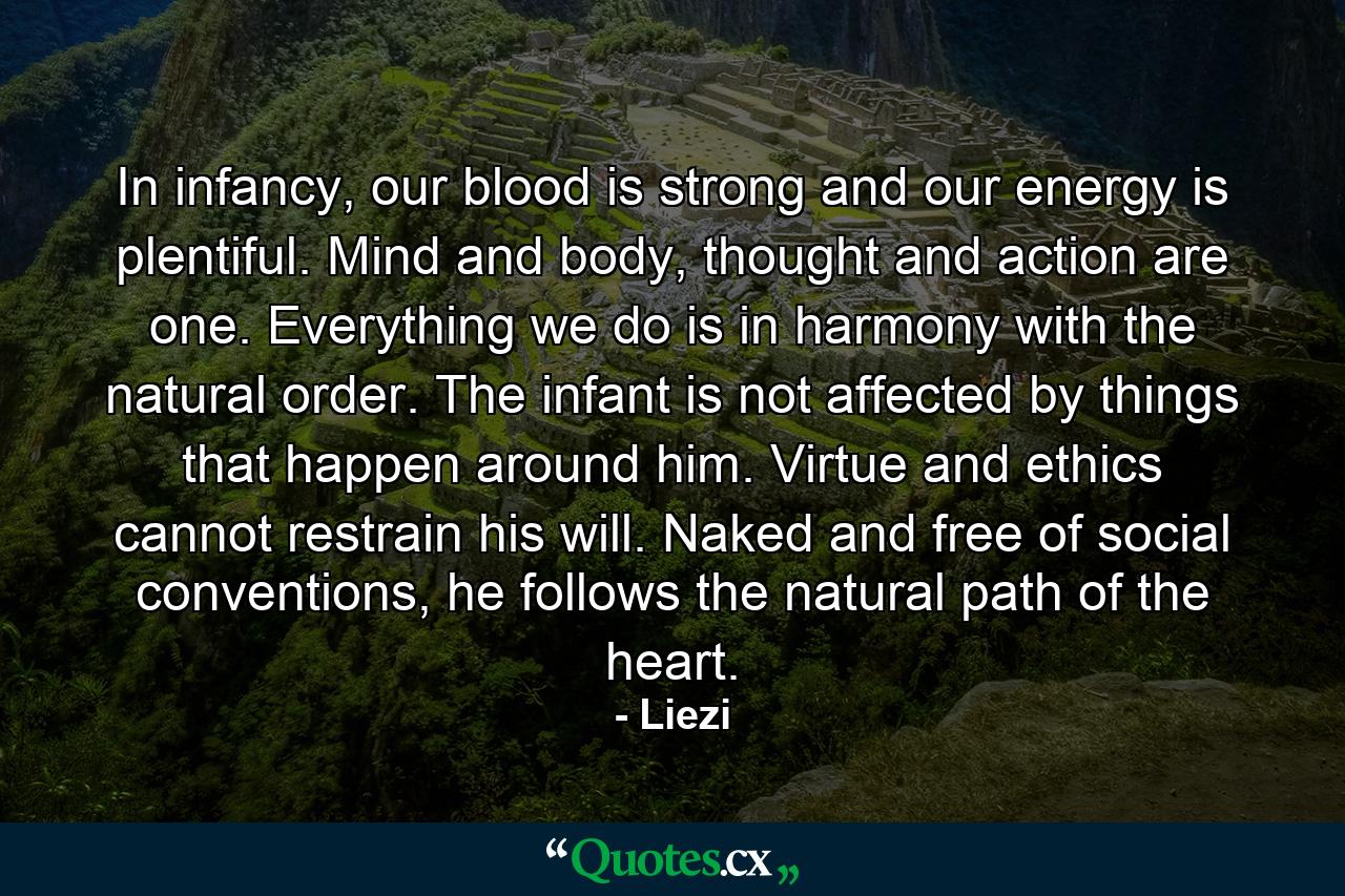 In infancy, our blood is strong and our energy is plentiful. Mind and body, thought and action are one. Everything we do is in harmony with the natural order. The infant is not affected by things that happen around him. Virtue and ethics cannot restrain his will. Naked and free of social conventions, he follows the natural path of the heart. - Quote by Liezi