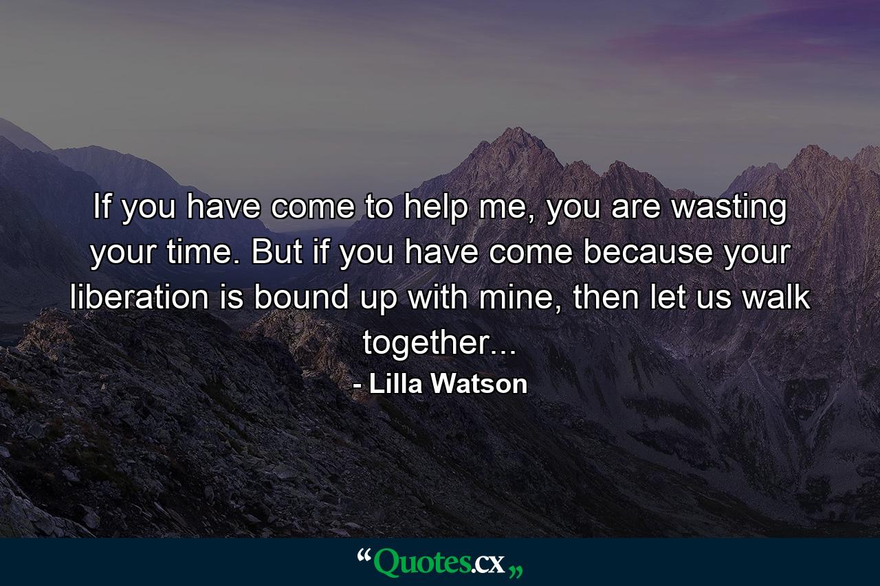 If you have come to help me, you are wasting your time. But if you have come because your liberation is bound up with mine, then let us walk together... - Quote by Lilla Watson