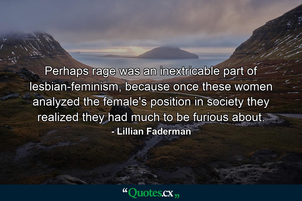 Perhaps rage was an inextricable part of lesbian-feminism, because once these women analyzed the female's position in society they realized they had much to be furious about. - Quote by Lillian Faderman