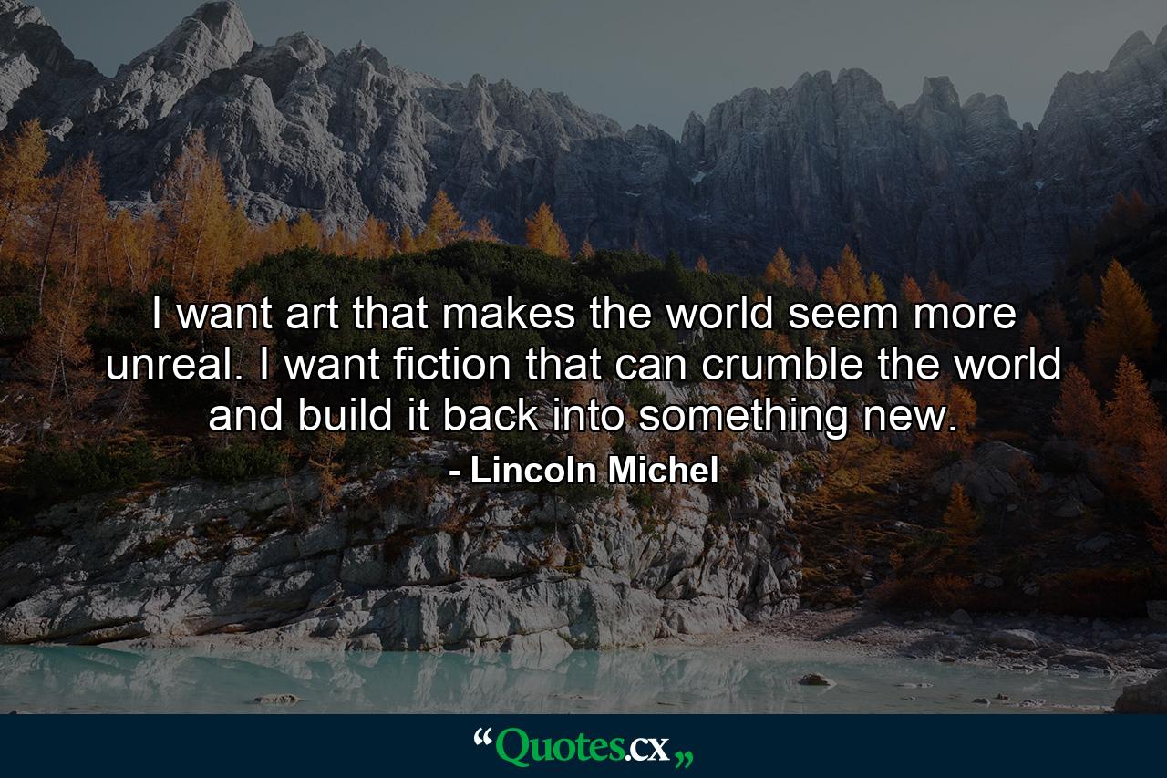 I want art that makes the world seem more unreal. I want fiction that can crumble the world and build it back into something new. - Quote by Lincoln Michel