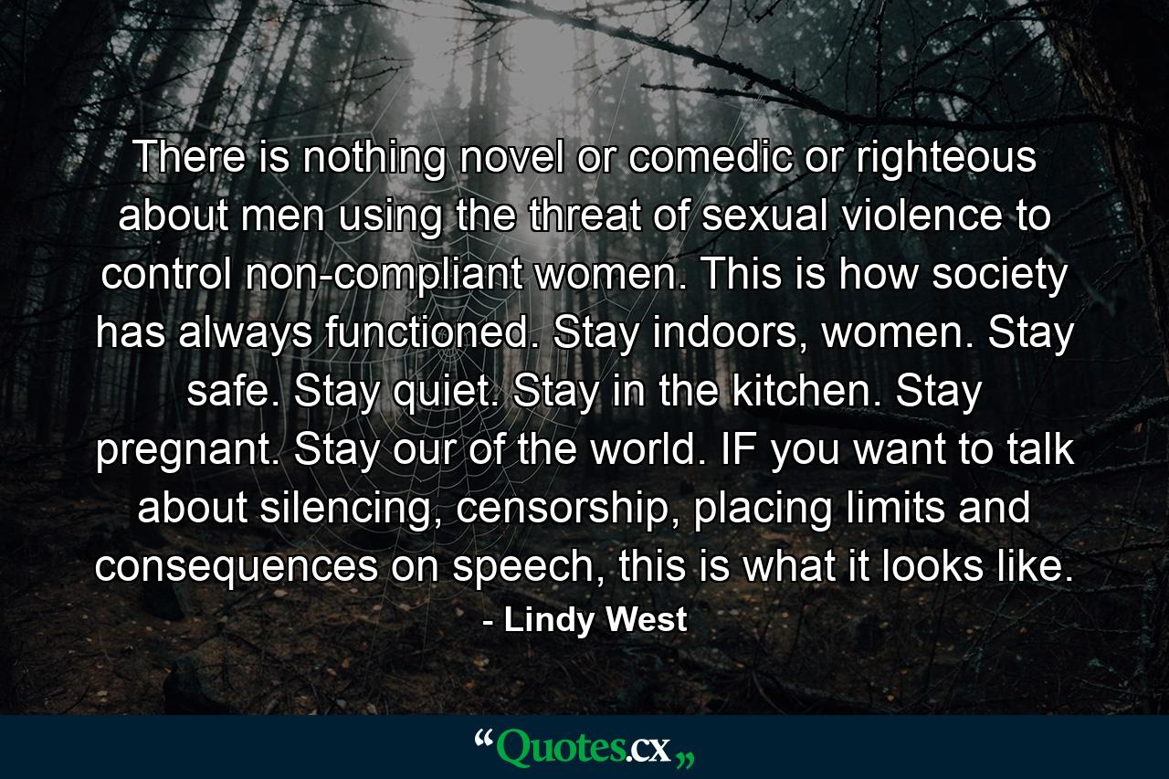 There is nothing novel or comedic or righteous about men using the threat of sexual violence to control non-compliant women. This is how society has always functioned. Stay indoors, women. Stay safe. Stay quiet. Stay in the kitchen. Stay pregnant. Stay our of the world. IF you want to talk about silencing, censorship, placing limits and consequences on speech, this is what it looks like. - Quote by Lindy West