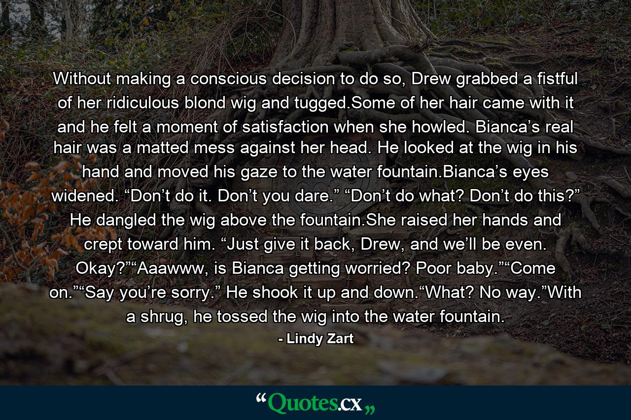 Without making a conscious decision to do so, Drew grabbed a fistful of her ridiculous blond wig and tugged.Some of her hair came with it and he felt a moment of satisfaction when she howled. Bianca’s real hair was a matted mess against her head. He looked at the wig in his hand and moved his gaze to the water fountain.Bianca’s eyes widened. “Don’t do it. Don’t you dare.” “Don’t do what? Don’t do this?” He dangled the wig above the fountain.She raised her hands and crept toward him. “Just give it back, Drew, and we’ll be even. Okay?”“Aaawww, is Bianca getting worried? Poor baby.”“Come on.”“Say you’re sorry.” He shook it up and down.“What? No way.”With a shrug, he tossed the wig into the water fountain. - Quote by Lindy Zart