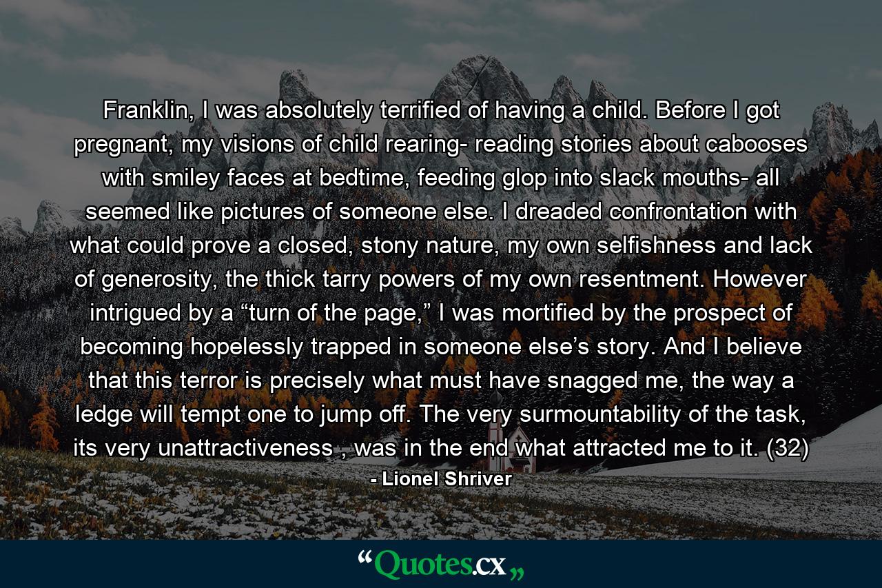 Franklin, I was absolutely terrified of having a child. Before I got pregnant, my visions of child rearing- reading stories about cabooses with smiley faces at bedtime, feeding glop into slack mouths- all seemed like pictures of someone else. I dreaded confrontation with what could prove a closed, stony nature, my own selfishness and lack of generosity, the thick tarry powers of my own resentment. However intrigued by a “turn of the page,” I was mortified by the prospect of becoming hopelessly trapped in someone else’s story. And I believe that this terror is precisely what must have snagged me, the way a ledge will tempt one to jump off. The very surmountability of the task, its very unattractiveness , was in the end what attracted me to it. (32) - Quote by Lionel Shriver