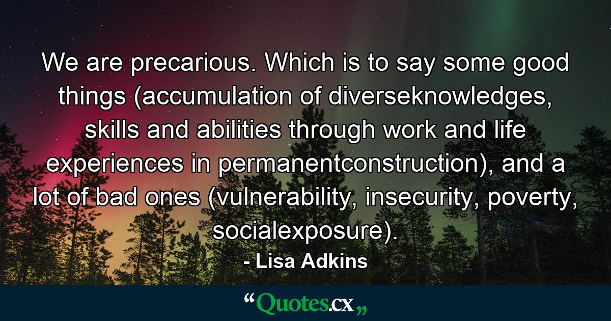 We are precarious. Which is to say some good things (accumulation of diverseknowledges, skills and abilities through work and life experiences in permanentconstruction), and a lot of bad ones (vulnerability, insecurity, poverty, socialexposure). - Quote by Lisa Adkins