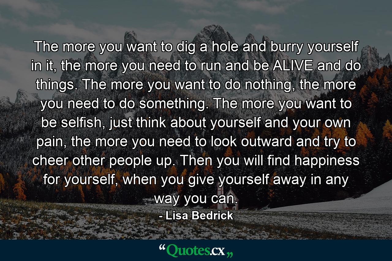 The more you want to dig a hole and burry yourself in it, the more you need to run and be ALIVE and do things. The more you want to do nothing, the more you need to do something. The more you want to be selfish, just think about yourself and your own pain, the more you need to look outward and try to cheer other people up. Then you will find happiness for yourself, when you give yourself away in any way you can. - Quote by Lisa Bedrick