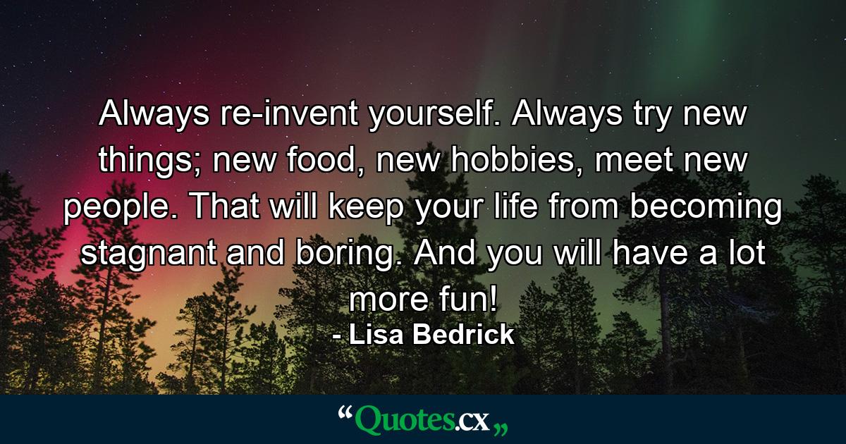 Always re-invent yourself. Always try new things; new food, new hobbies, meet new people. That will keep your life from becoming stagnant and boring. And you will have a lot more fun! - Quote by Lisa Bedrick