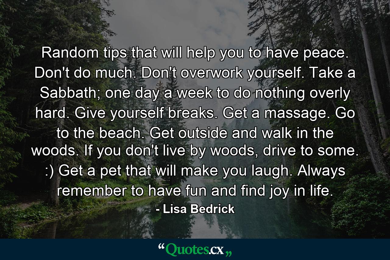 Random tips that will help you to have peace. Don't do much. Don't overwork yourself. Take a Sabbath; one day a week to do nothing overly hard. Give yourself breaks. Get a massage. Go to the beach. Get outside and walk in the woods. If you don't live by woods, drive to some. :) Get a pet that will make you laugh. Always remember to have fun and find joy in life. - Quote by Lisa Bedrick