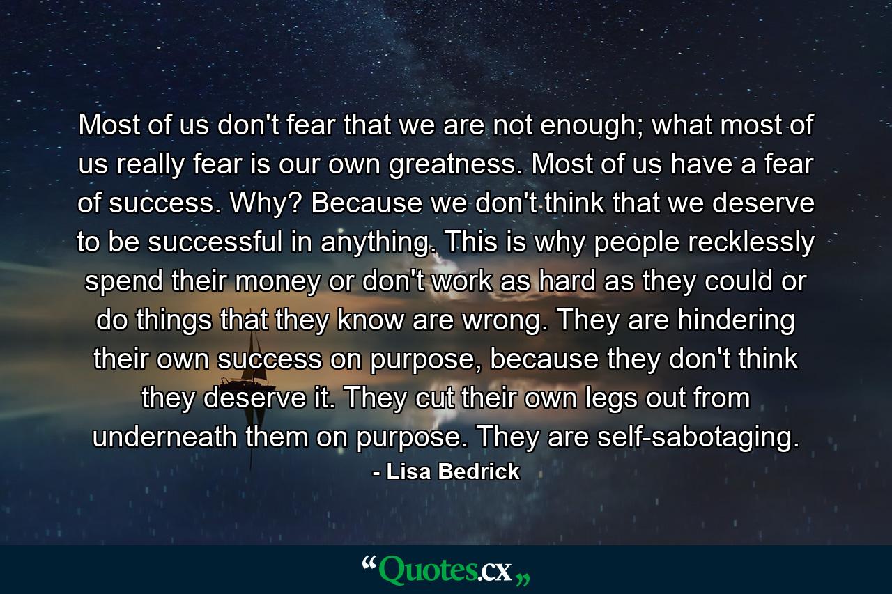 Most of us don't fear that we are not enough; what most of us really fear is our own greatness. Most of us have a fear of success. Why? Because we don't think that we deserve to be successful in anything. This is why people recklessly spend their money or don't work as hard as they could or do things that they know are wrong. They are hindering their own success on purpose, because they don't think they deserve it. They cut their own legs out from underneath them on purpose. They are self-sabotaging. - Quote by Lisa Bedrick