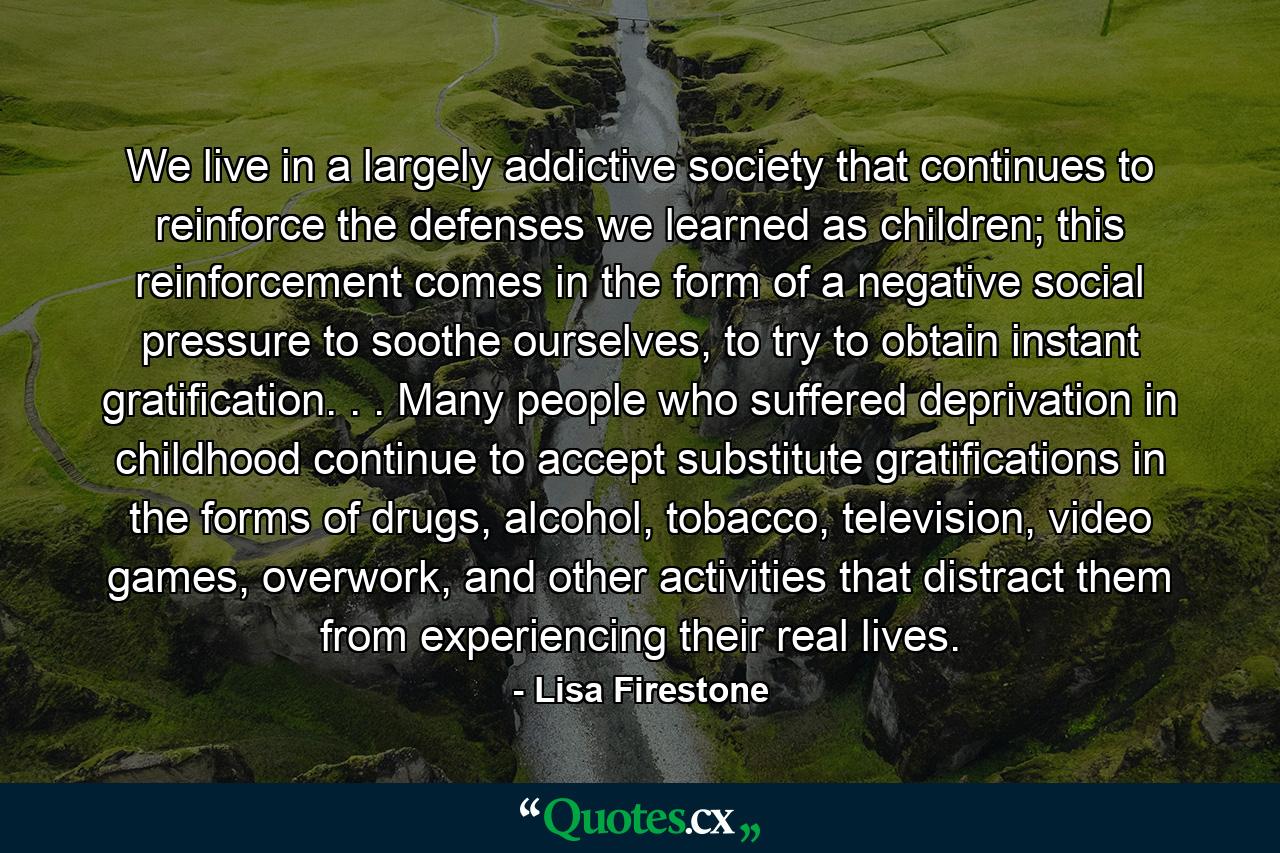 We live in a largely addictive society that continues to reinforce the defenses we learned as children; this reinforcement comes in the form of a negative social pressure to soothe ourselves, to try to obtain instant gratification. . . Many people who suffered deprivation in childhood continue to accept substitute gratifications in the forms of drugs, alcohol, tobacco, television, video games, overwork, and other activities that distract them from experiencing their real lives. - Quote by Lisa Firestone