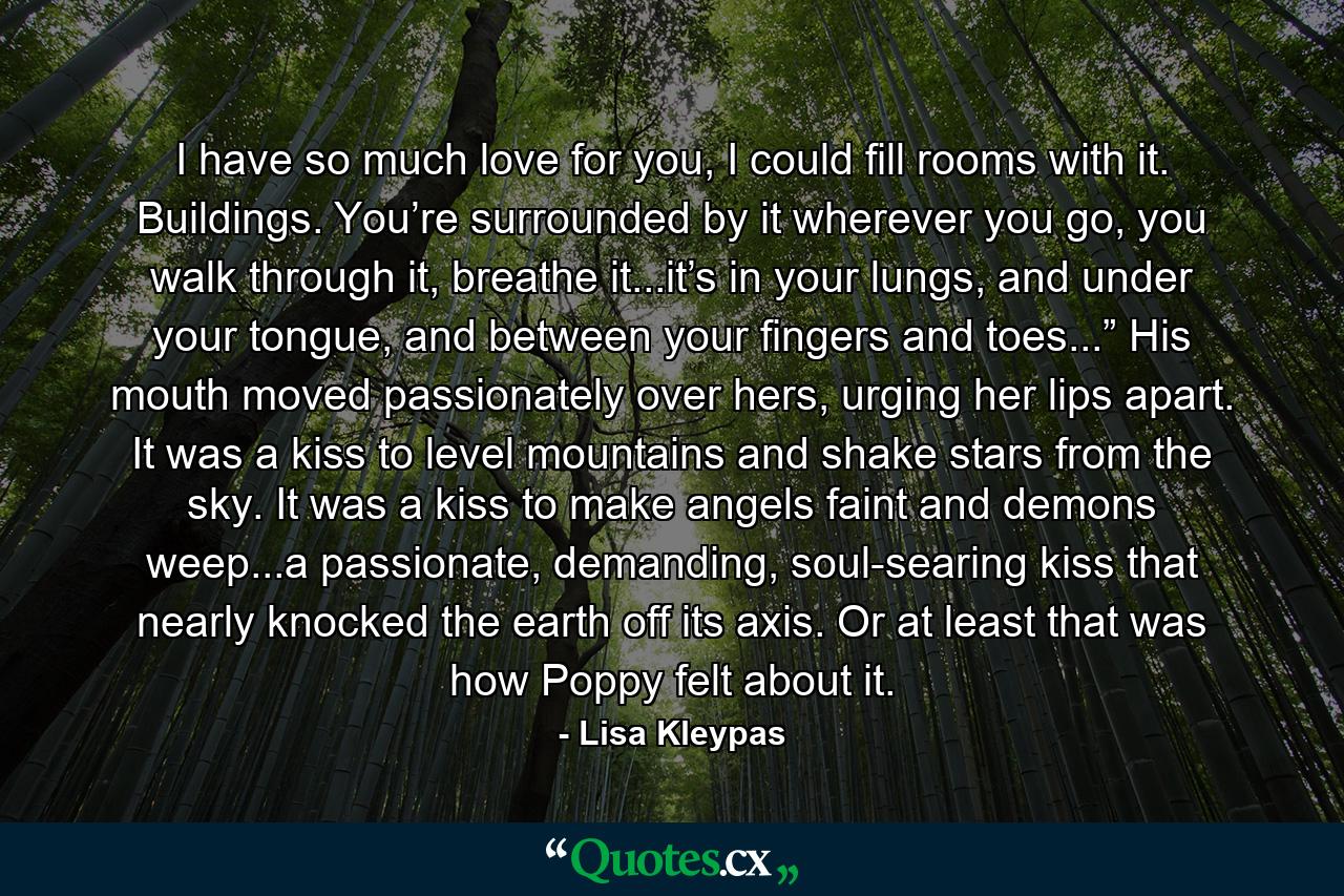 I have so much love for you, I could fill rooms with it. Buildings. You’re surrounded by it wherever you go, you walk through it, breathe it...it’s in your lungs, and under your tongue, and between your fingers and toes...” His mouth moved passionately over hers, urging her lips apart. It was a kiss to level mountains and shake stars from the sky. It was a kiss to make angels faint and demons weep...a passionate, demanding, soul-searing kiss that nearly knocked the earth off its axis. Or at least that was how Poppy felt about it. - Quote by Lisa Kleypas