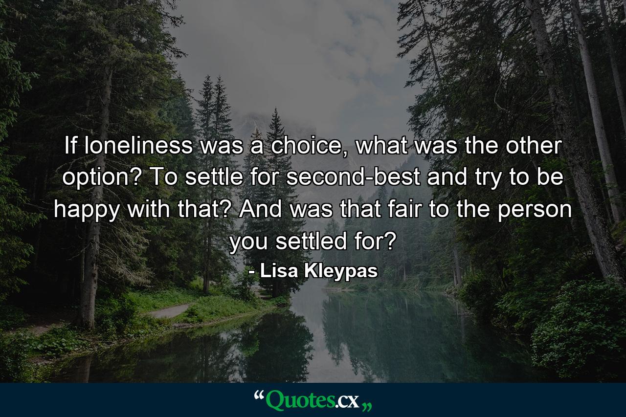 If loneliness was a choice, what was the other option? To settle for second-best and try to be happy with that? And was that fair to the person you settled for? - Quote by Lisa Kleypas