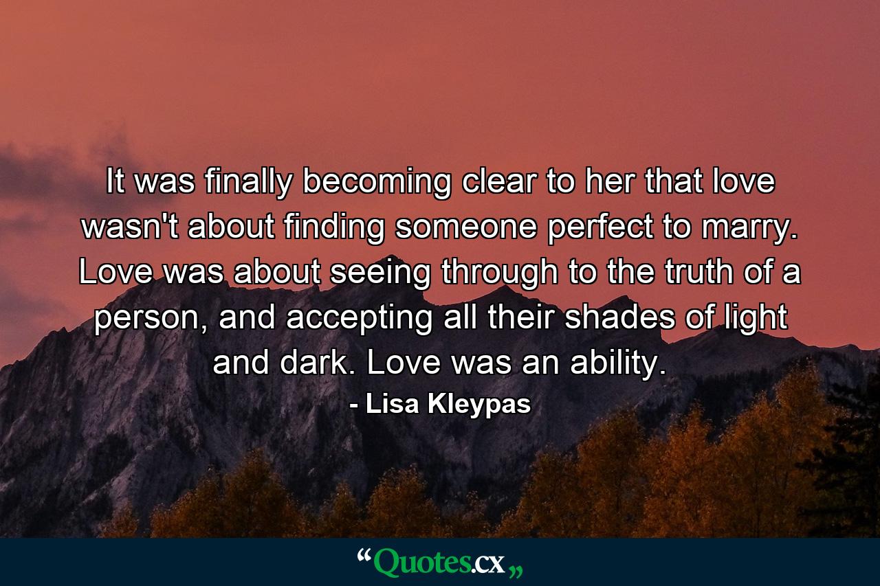 It was finally becoming clear to her that love wasn't about finding someone perfect to marry. Love was about seeing through to the truth of a person, and accepting all their shades of light and dark. Love was an ability. - Quote by Lisa Kleypas