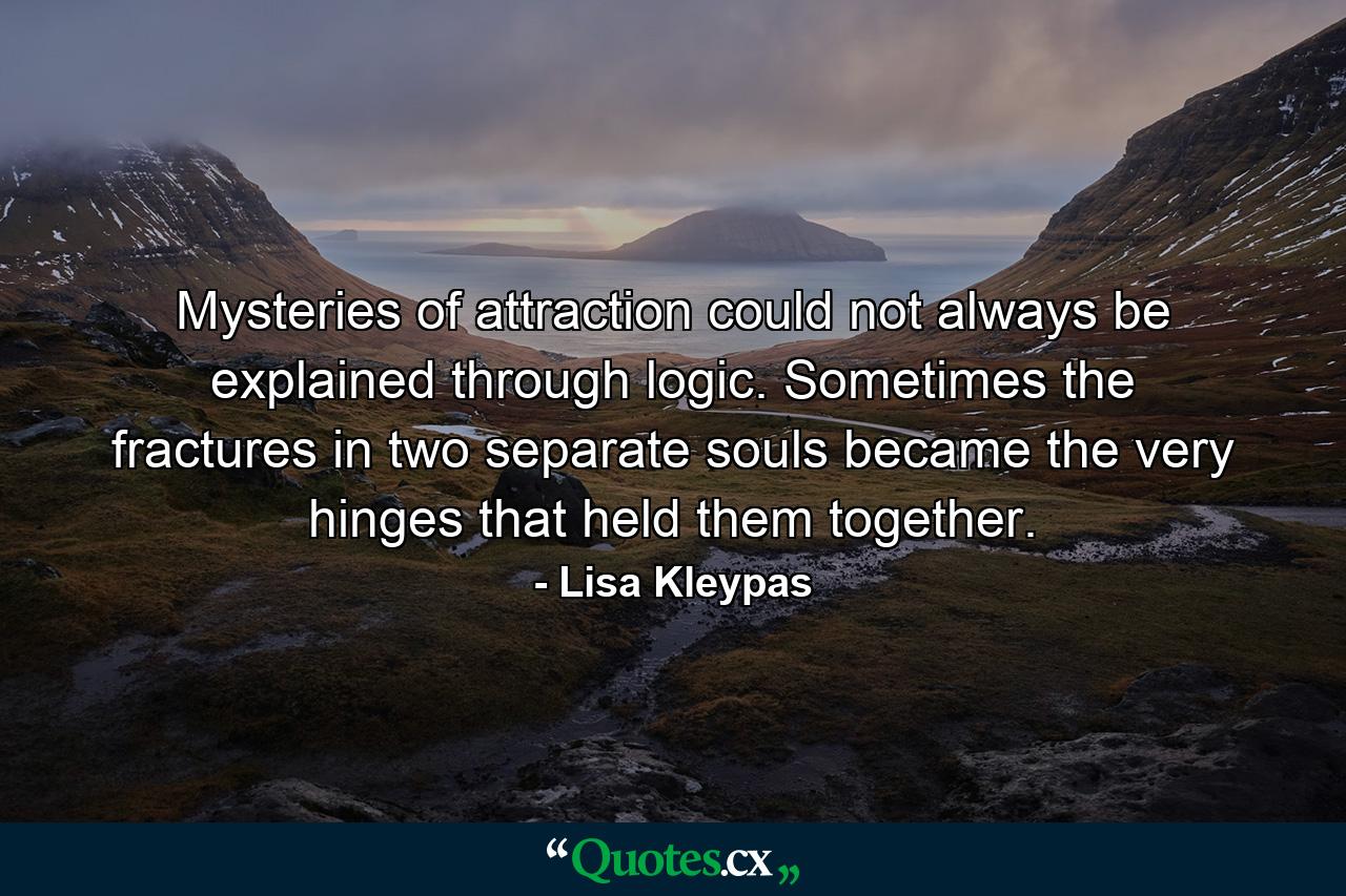 Mysteries of attraction could not always be explained through logic. Sometimes the fractures in two separate souls became the very hinges that held them together. - Quote by Lisa Kleypas