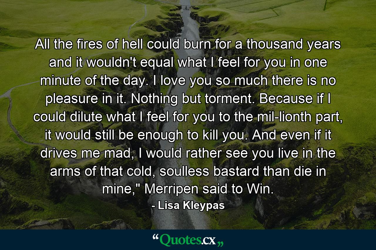 All the fires of hell could burn for a thousand years and it wouldn't equal what I feel for you in one minute of the day. I love you so much there is no pleasure in it. Nothing but torment. Because if I could dilute what I feel for you to the mil­lionth part, it would still be enough to kill you. And even if it drives me mad, I would rather see you live in the arms of that cold, soulless bastard than die in mine,