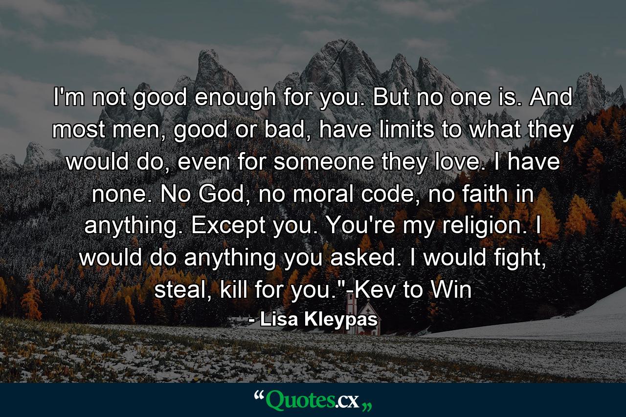 I'm not good enough for you. But no one is. And most men, good or bad, have limits to what they would do, even for someone they love. I have none. No God, no moral code, no faith in anything. Except you. You're my religion. I would do anything you asked. I would fight, steal, kill for you.