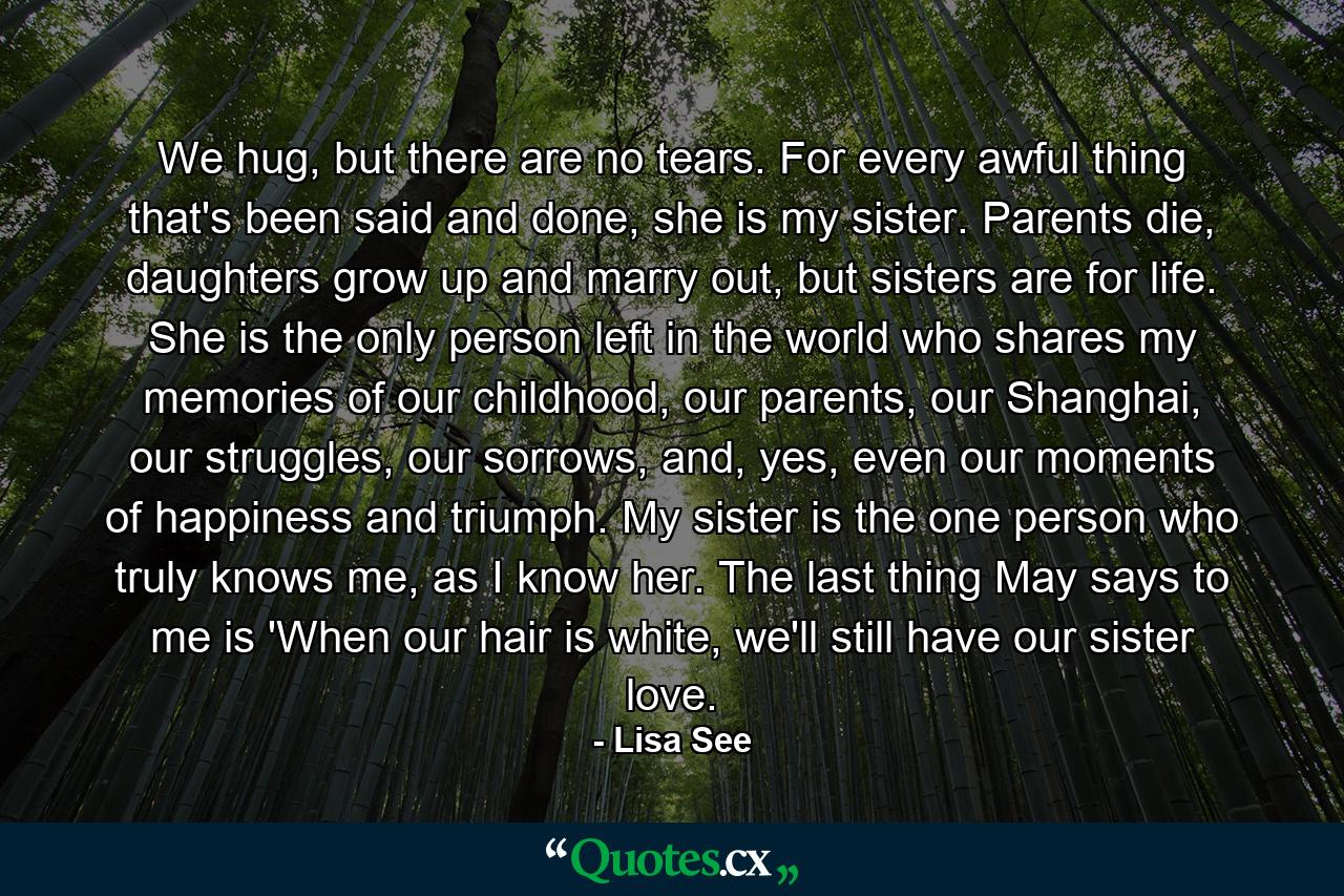 We hug, but there are no tears. For every awful thing that's been said and done, she is my sister. Parents die, daughters grow up and marry out, but sisters are for life. She is the only person left in the world who shares my memories of our childhood, our parents, our Shanghai, our struggles, our sorrows, and, yes, even our moments of happiness and triumph. My sister is the one person who truly knows me, as I know her. The last thing May says to me is 'When our hair is white, we'll still have our sister love. - Quote by Lisa See