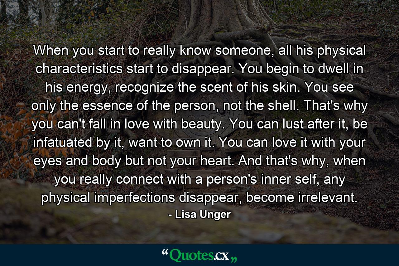 When you start to really know someone, all his physical characteristics start to disappear. You begin to dwell in his energy, recognize the scent of his skin. You see only the essence of the person, not the shell. That's why you can't fall in love with beauty. You can lust after it, be infatuated by it, want to own it. You can love it with your eyes and body but not your heart. And that's why, when you really connect with a person's inner self, any physical imperfections disappear, become irrelevant. - Quote by Lisa Unger