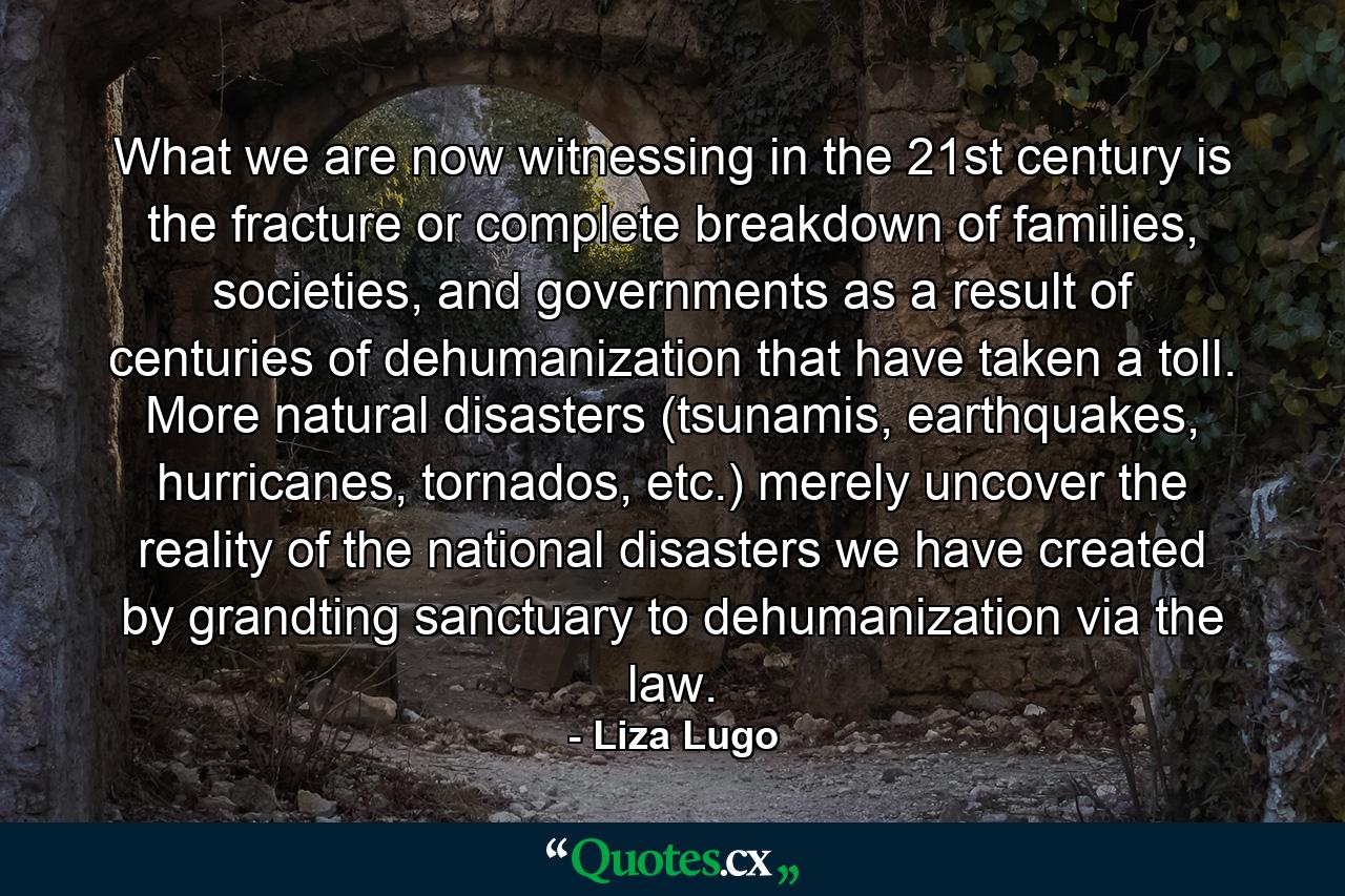 What we are now witnessing in the 21st century is the fracture or complete breakdown of families, societies, and governments as a result of centuries of dehumanization that have taken a toll. More natural disasters (tsunamis, earthquakes, hurricanes, tornados, etc.) merely uncover the reality of the national disasters we have created by grandting sanctuary to dehumanization via the law. - Quote by Liza Lugo