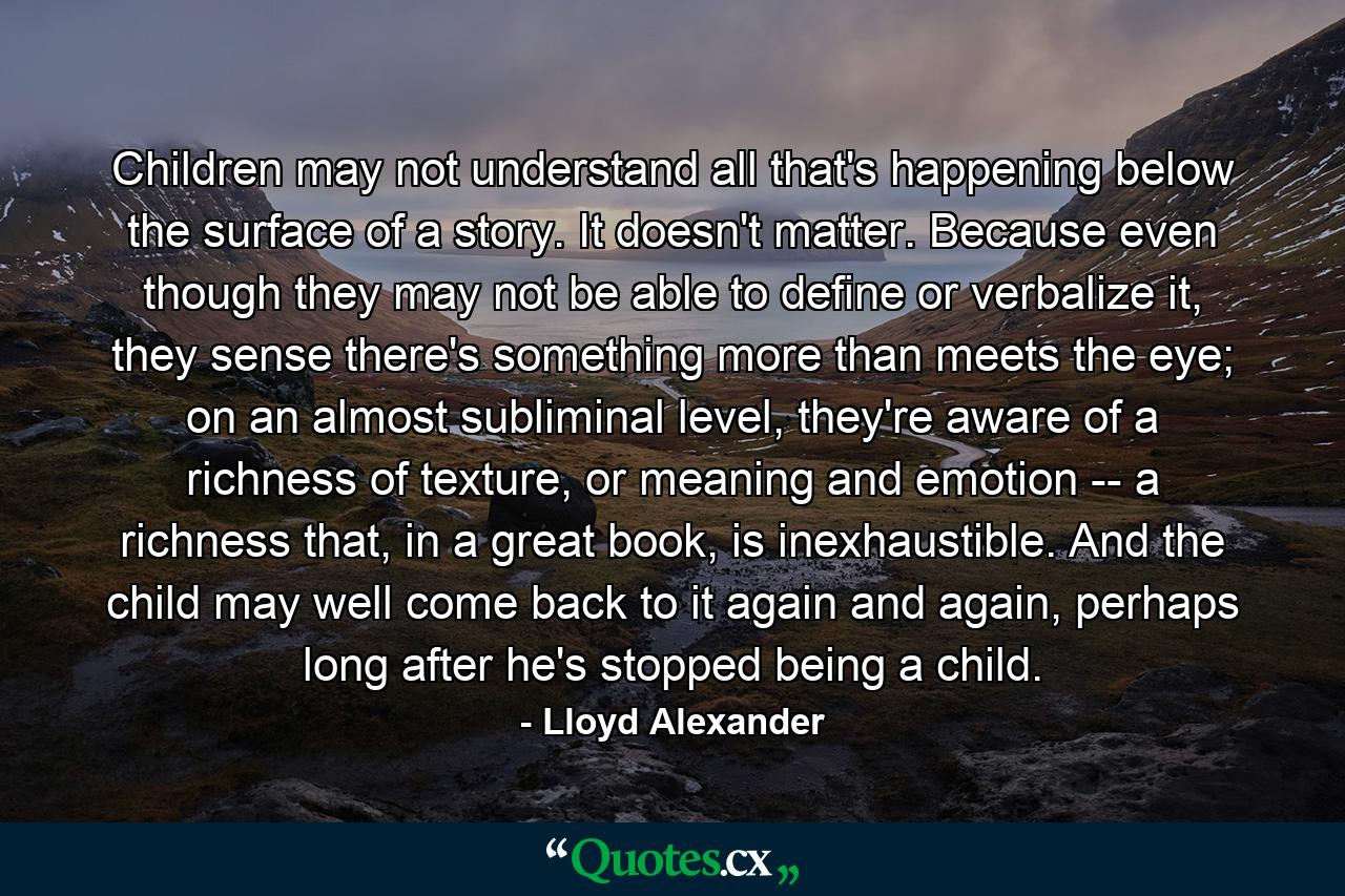 Children may not understand all that's happening below the surface of a story. It doesn't matter. Because even though they may not be able to define or verbalize it, they sense there's something more than meets the eye; on an almost subliminal level, they're aware of a richness of texture, or meaning and emotion -- a richness that, in a great book, is inexhaustible. And the child may well come back to it again and again, perhaps long after he's stopped being a child. - Quote by Lloyd Alexander