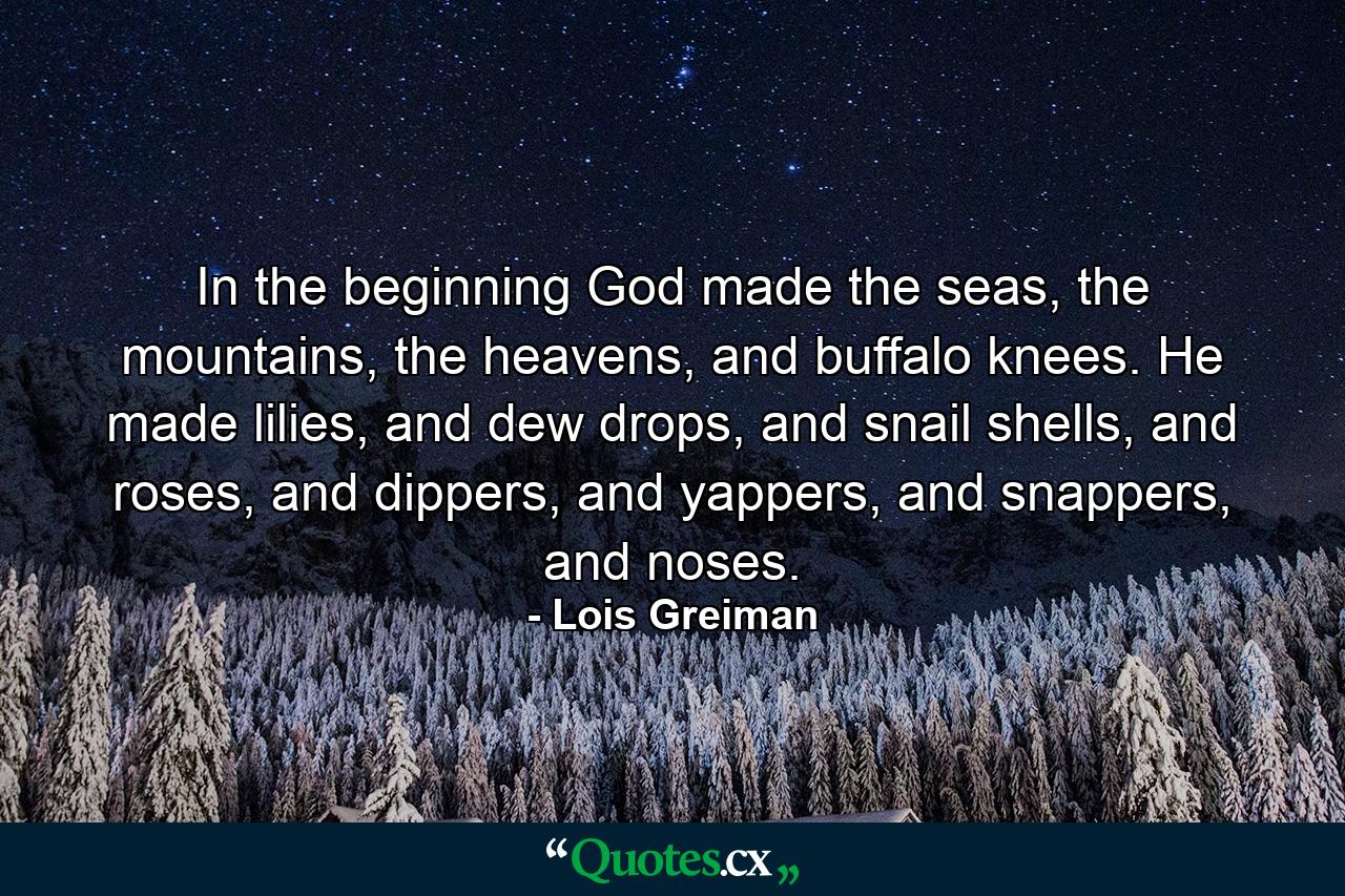 In the beginning God made the seas, the mountains, the heavens, and buffalo knees. He made lilies, and dew drops, and snail shells, and roses, and dippers, and yappers, and snappers, and noses. - Quote by Lois Greiman