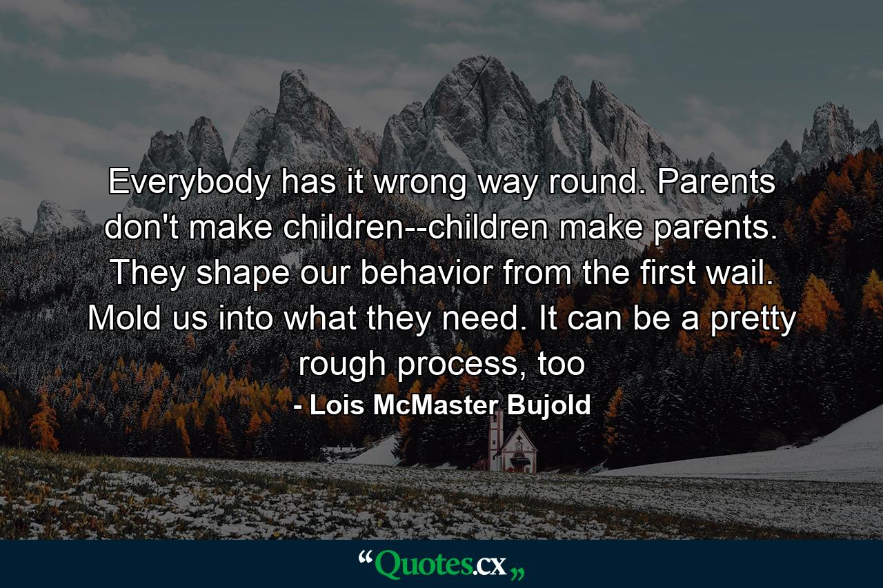 Everybody has it wrong way round. Parents don't make children--children make parents. They shape our behavior from the first wail. Mold us into what they need. It can be a pretty rough process, too - Quote by Lois McMaster Bujold