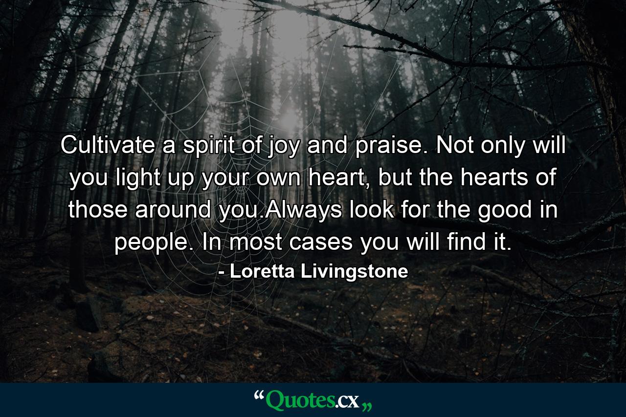 Cultivate a spirit of joy and praise. Not only will you light up your own heart, but the hearts of those around you.Always look for the good in people. In most cases you will find it. - Quote by Loretta Livingstone