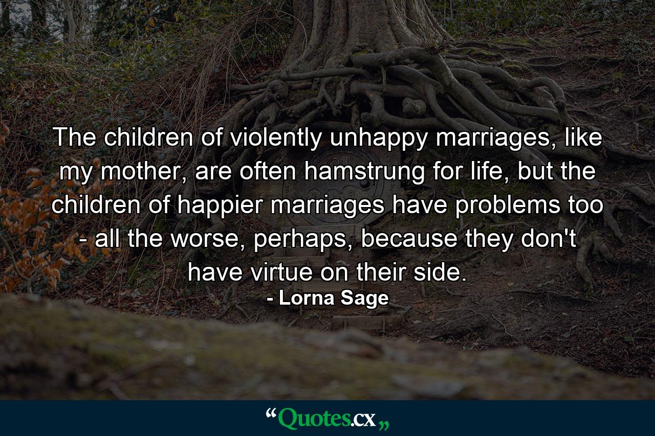 The children of violently unhappy marriages, like my mother, are often hamstrung for life, but the children of happier marriages have problems too - all the worse, perhaps, because they don't have virtue on their side. - Quote by Lorna Sage