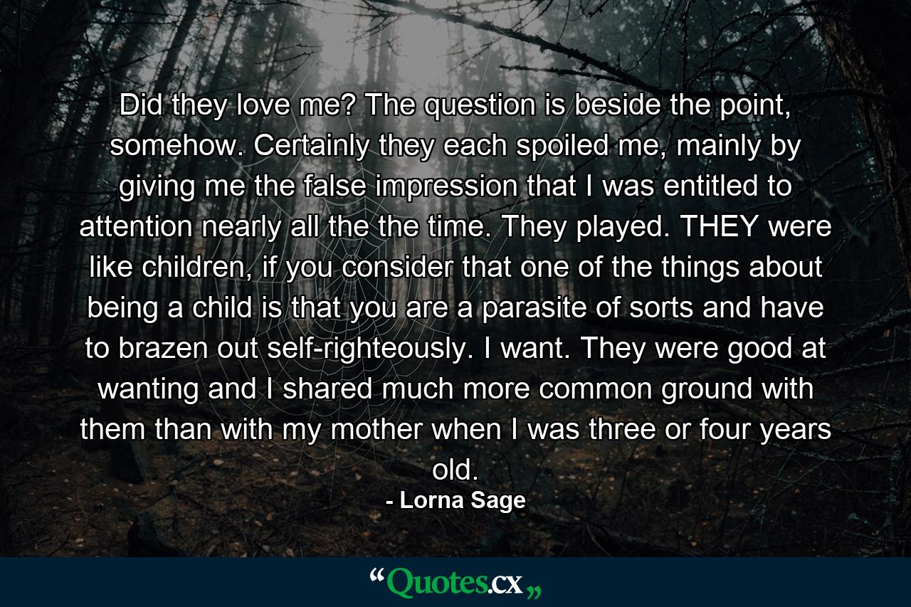 Did they love me? The question is beside the point, somehow. Certainly they each spoiled me, mainly by giving me the false impression that I was entitled to attention nearly all the the time. They played. THEY were like children, if you consider that one of the things about being a child is that you are a parasite of sorts and have to brazen out self-righteously. I want. They were good at wanting and I shared much more common ground with them than with my mother when I was three or four years old. - Quote by Lorna Sage