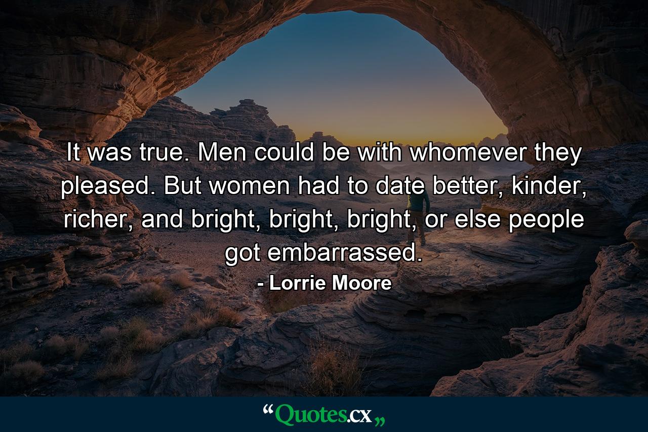 It was true. Men could be with whomever they pleased. But women had to date better, kinder, richer, and bright, bright, bright, or else people got embarrassed. - Quote by Lorrie Moore