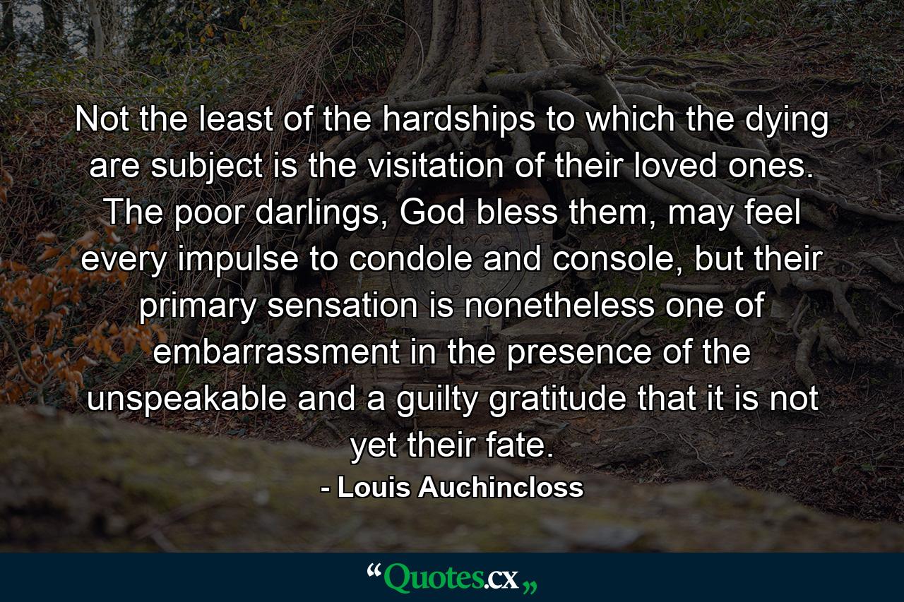 Not the least of the hardships to which the dying are subject is the visitation of their loved ones. The poor darlings, God bless them, may feel every impulse to condole and console, but their primary sensation is nonetheless one of embarrassment in the presence of the unspeakable and a guilty gratitude that it is not yet their fate. - Quote by Louis Auchincloss