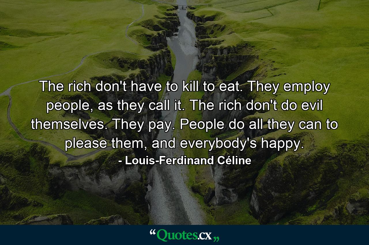 The rich don't have to kill to eat. They employ people, as they call it. The rich don't do evil themselves. They pay. People do all they can to please them, and everybody's happy. - Quote by Louis-Ferdinand Céline