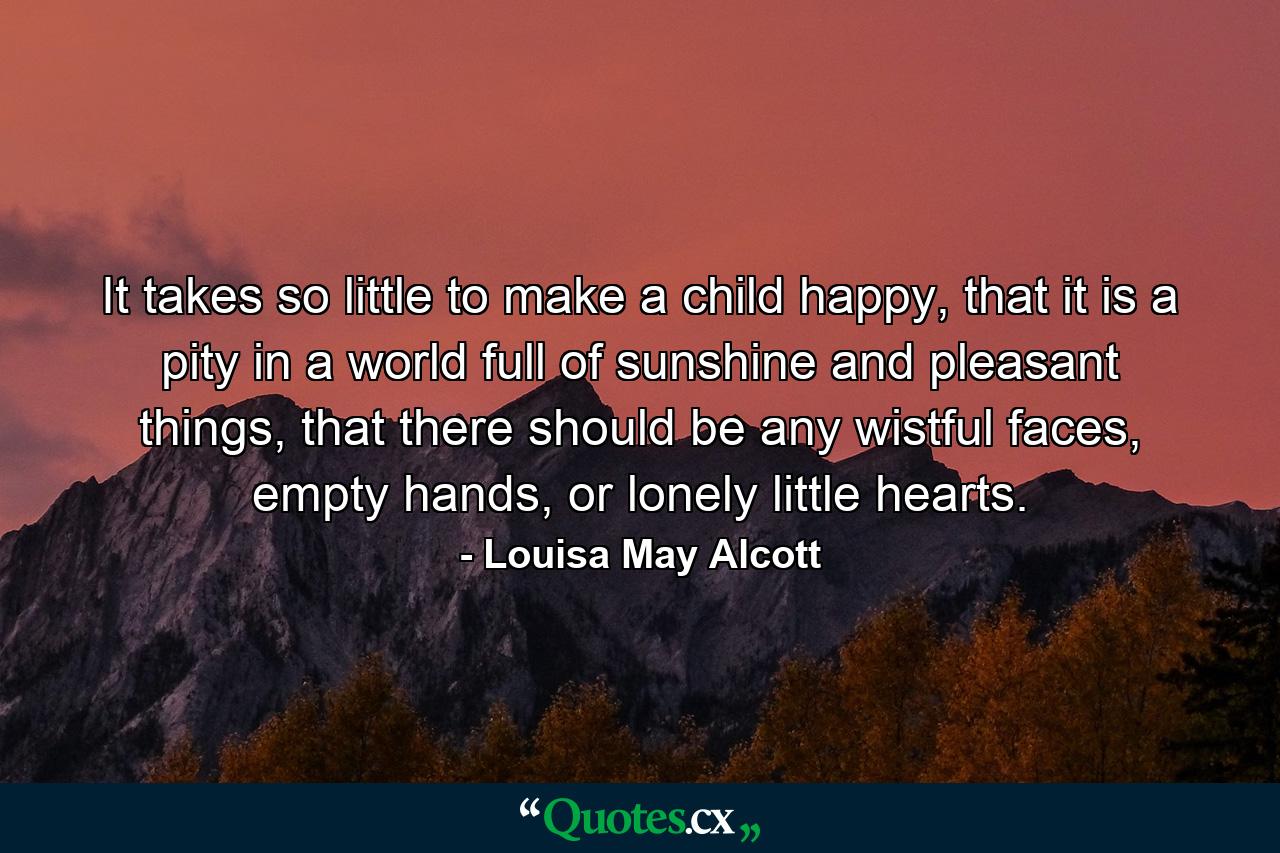 It takes so little to make a child happy, that it is a pity in a world full of sunshine and pleasant things, that there should be any wistful faces, empty hands, or lonely little hearts. - Quote by Louisa May Alcott