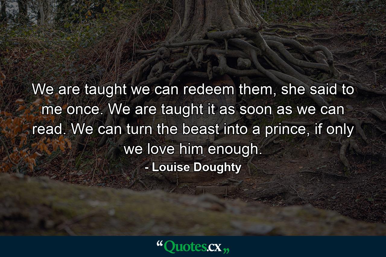 We are taught we can redeem them, she said to me once. We are taught it as soon as we can read. We can turn the beast into a prince, if only we love him enough. - Quote by Louise Doughty