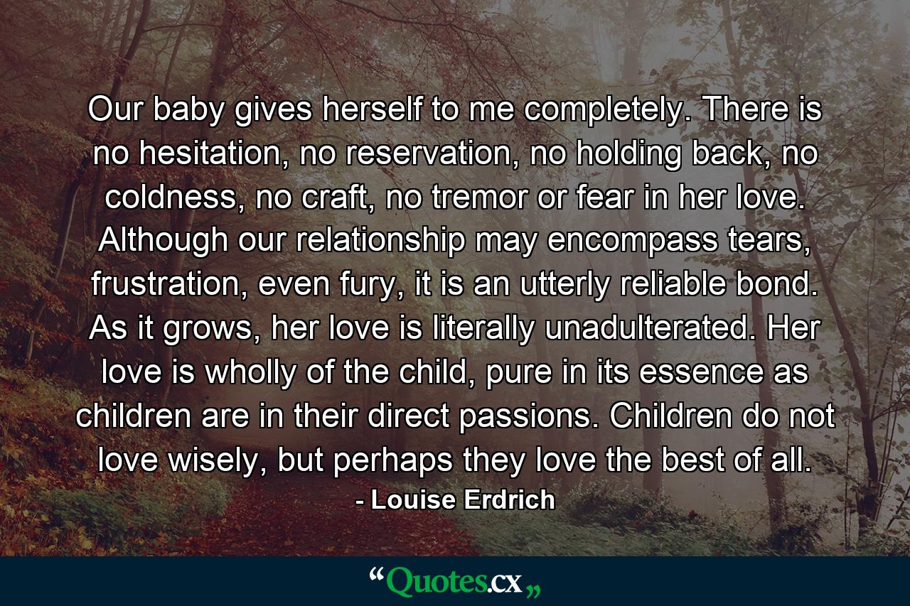 Our baby gives herself to me completely. There is no hesitation, no reservation, no holding back, no coldness, no craft, no tremor or fear in her love. Although our relationship may encompass tears, frustration, even fury, it is an utterly reliable bond. As it grows, her love is literally unadulterated. Her love is wholly of the child, pure in its essence as children are in their direct passions. Children do not love wisely, but perhaps they love the best of all. - Quote by Louise Erdrich